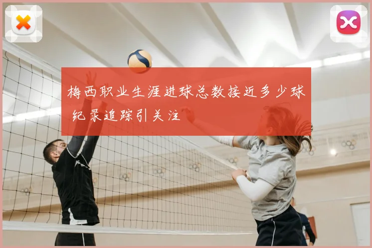 梅西职业生涯进球总数接近多少球 纪录追踪引关注